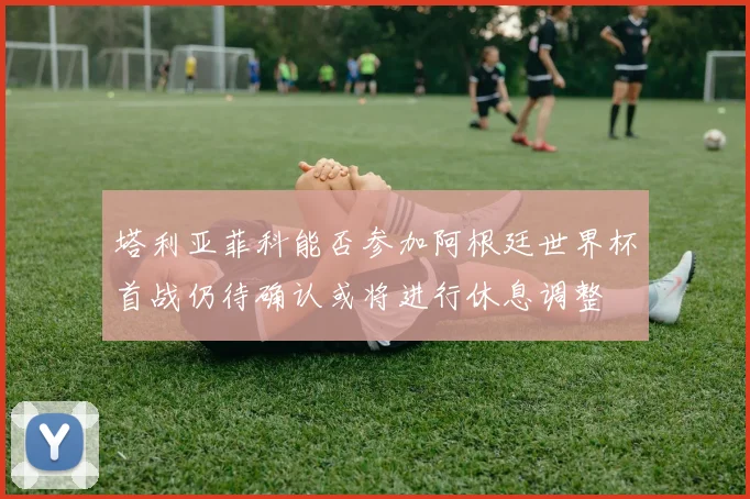 塔利亚菲科能否参加阿根廷世界杯首战仍待确认或将进行休息调整