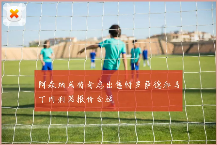 阿森纳或将考虑出售特罗萨德和马丁内利若报价合适