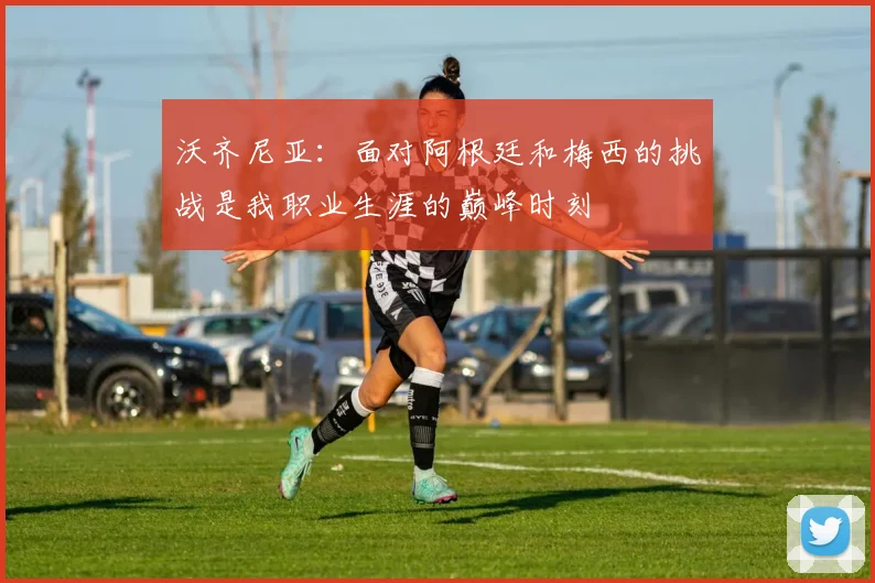 沃齐尼亚：面对阿根廷和梅西的挑战是我职业生涯的巅峰时刻