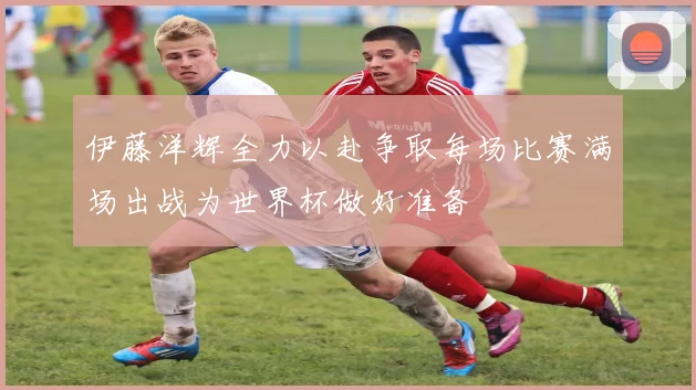 伊藤洋辉全力以赴争取每场比赛满场出战为世界杯做好准备