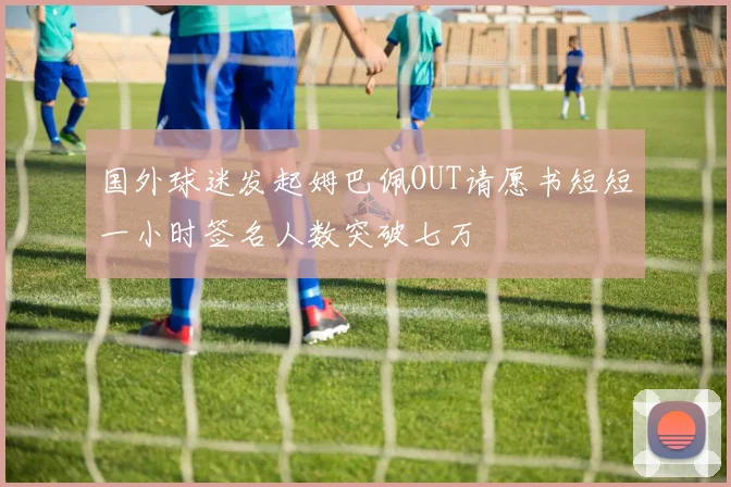 国外球迷发起姆巴佩OUT请愿书短短一小时签名人数突破七万