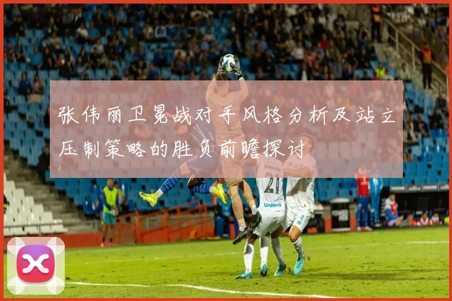 张伟丽卫冕战对手风格分析及站立压制策略的胜负前瞻探讨