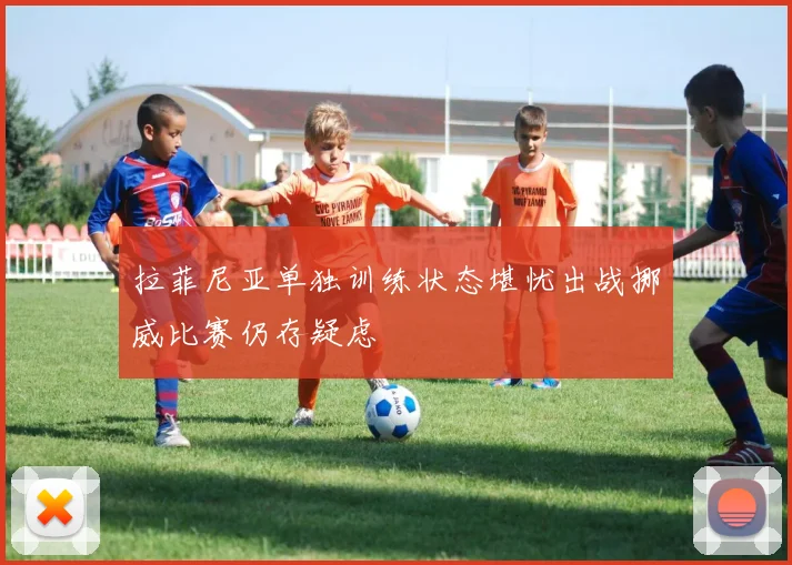 拉菲尼亚单独训练状态堪忧出战挪威比赛仍存疑虑