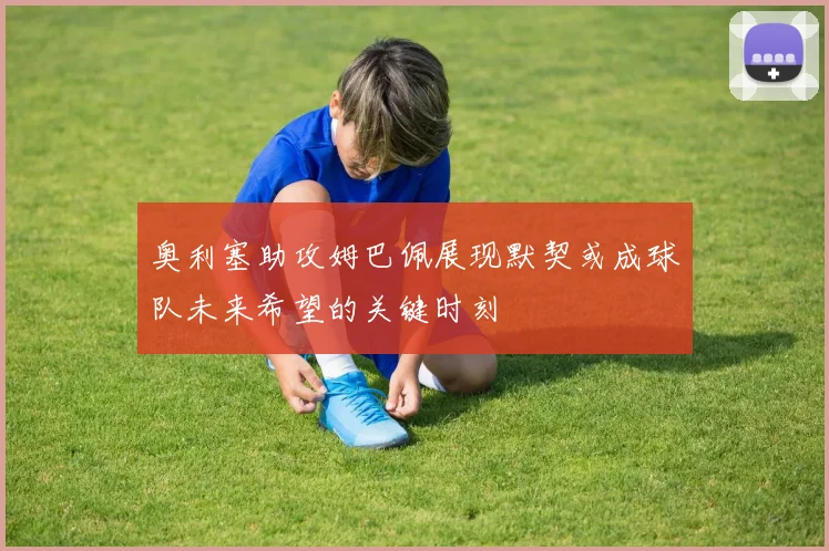 奥利塞助攻姆巴佩展现默契或成球队未来希望的关键时刻