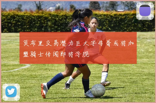 莫布里交易潜力巨大字母哥或将加盟骑士传闻即将浮现