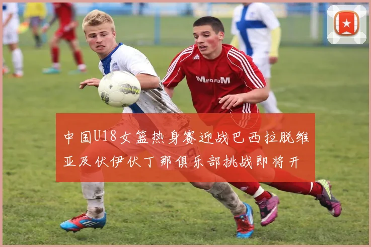 中国U18女篮热身赛迎战巴西拉脱维亚及伏伊伏丁那俱乐部挑战即将开启