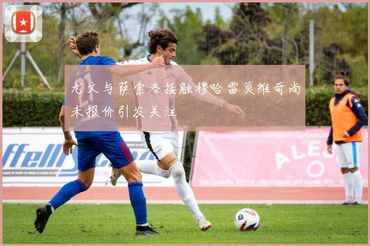 尤文与萨索洛接触穆哈雷莫维奇尚未报价引发关注