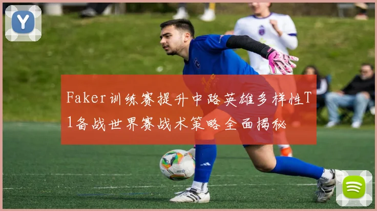 Faker训练赛提升中路英雄多样性T1备战世界赛战术策略全面揭秘