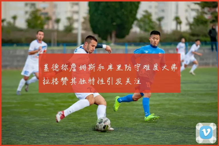 基德称詹姆斯和库里防守难度大弗拉格赞其独特性引发关注