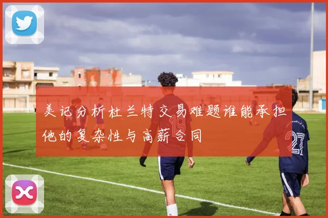 美记分析杜兰特交易难题谁能承担他的复杂性与高薪合同