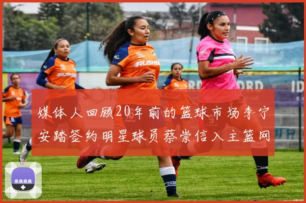媒体人回顾20年前的篮球市场李宁安踏签约明星球员蔡崇信入主篮网的时代变迁