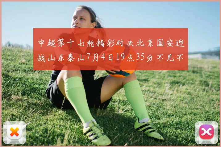 中超第十七轮精彩对决北京国安迎战山东泰山7月4日19点35分不见不散