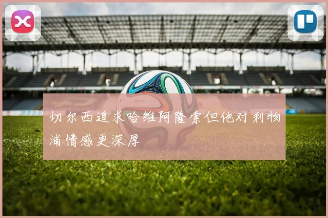 切尔西追求哈维阿隆索但他对利物浦情感更深厚
