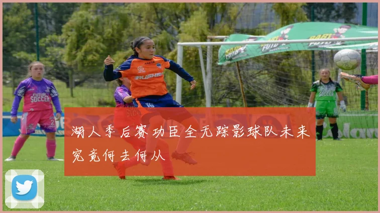湖人季后赛功臣全无踪影球队未来究竟何去何从