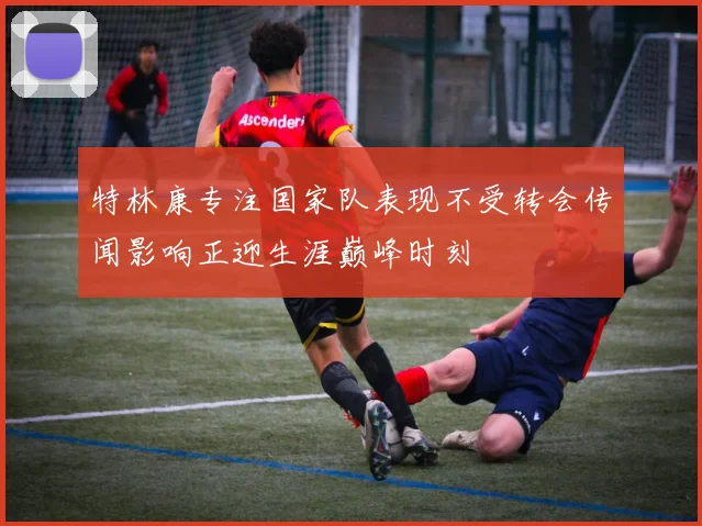 特林康专注国家队表现不受转会传闻影响正迎生涯巅峰时刻