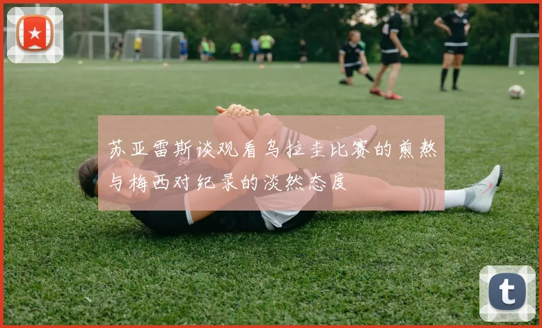 苏亚雷斯谈观看乌拉圭比赛的煎熬与梅西对纪录的淡然态度