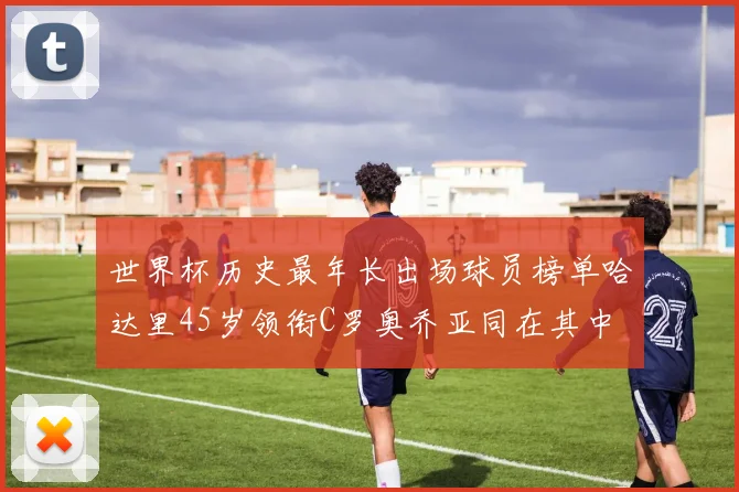 世界杯历史最年长出场球员榜单哈达里45岁领衔C罗奥乔亚同在其中