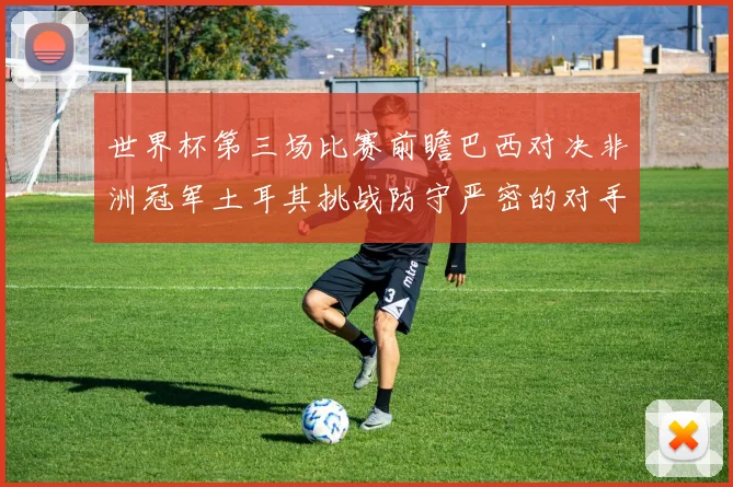 世界杯第三场比赛前瞻巴西对决非洲冠军土耳其挑战防守严密的对手