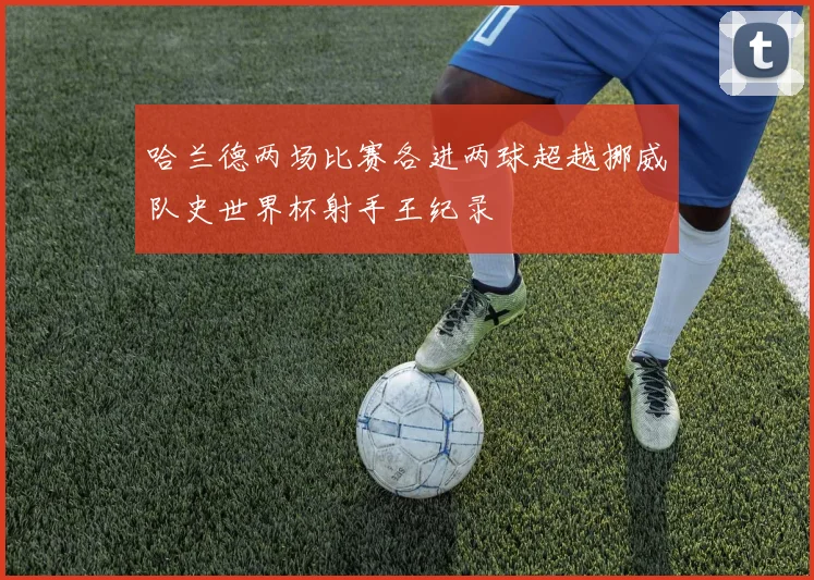 哈兰德两场比赛各进两球超越挪威队史世界杯射手王纪录
