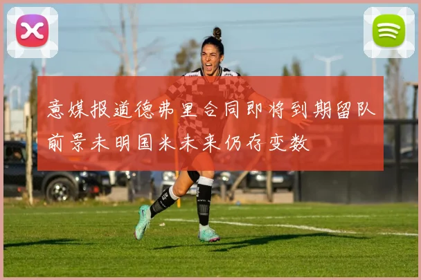 意媒报道德弗里合同即将到期留队前景未明国米未来仍存变数