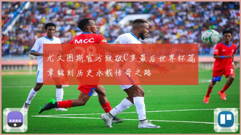 尤文图斯官方致敬C罗最后世界杯篇章铭刻历史永载传奇之路