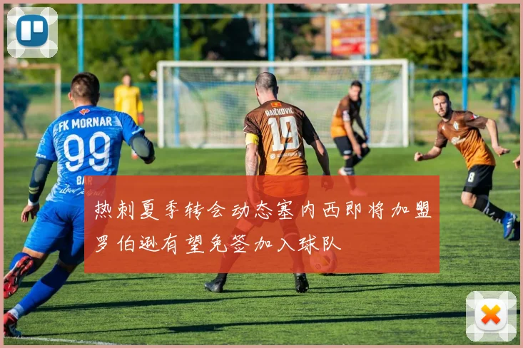热刺夏季转会动态塞内西即将加盟罗伯逊有望免签加入球队