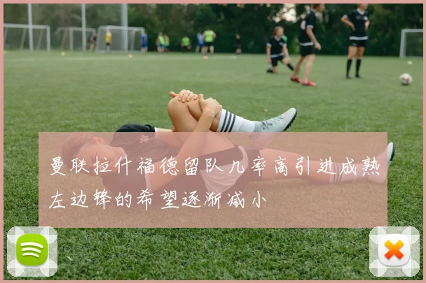 曼联拉什福德留队几率高引进成熟左边锋的希望逐渐减小