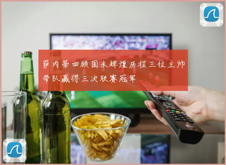 萨内蒂回顾国米辉煌历程三位主帅带队赢得三次联赛冠军
