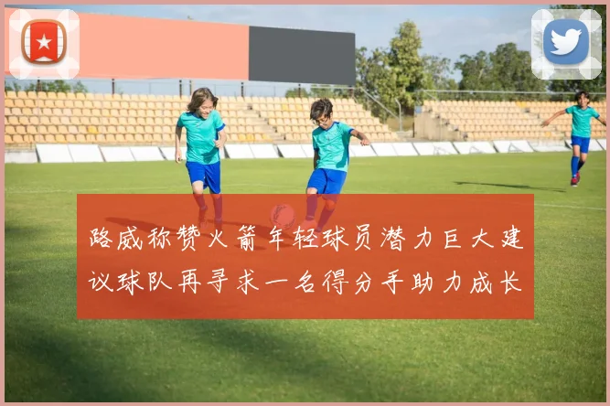 路威称赞火箭年轻球员潜力巨大建议球队再寻求一名得分手助力成长